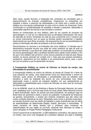 Revista Amazônica de Ensino de Ciências | ISSN: 1984-7505
ARTIGO
78
Rev. ARETÉ | Manaus | v. 5 | n. 8 | p.71-82 | jan-jul | 2012
Além disso, aquele favorece a integração dos conteúdos em atividades para o
desenvolvimento de diversas competências. Imaginemos os empecilhos em
trabalhar a leitura, o exercício da interpretação e da crítica sem o auxílio do livro
didático em uma escola multisseriada na zona rural no interior do Amazonas. Outra
contribuição é a problematização de questões a estudar e pesquisar, adequadas à
capacidade cognitiva dos alunos e aos conceitos a construir.
Dentre as contribuições do livro didático, além de ser suporte do processo de
aprendizagem, é a de ser um referencial para as atividades extraclasses. Ele serve
de extensão do ensino ministrado em sala de aula, juntamente com o caderno são
os únicos instrumentos com os quais as famílias podem acompanhar o trabalho
desenvolvido por seus filhos na escola, não esquecendo de que as possibilidades de
acesso à informação vão além do professor e do livro didático.
Reconhecemos os recursos e as limitações dos livros didáticos. A intenção aqui é
demonstrá-lo enquanto recurso que pode em muito contribuir na sala de aula no
ensino de Ciências, e que deve ser usado pelo professor na construção do processo
de ensino-aprendizagem. Mas o professor também deve adotar outros critérios, a fim
de que o livro didático não se torne o único recurso presente em sala de aula. Nesse
sentido, os alunos precisam ter contato com o meio para que possam percebê-lo,
compará-lo, relacioná-lo ao livro didático e ao conhecimento prévio, para, a partir
daí, por em prática o que foi apreendido na escola.
5 Transposição Didática no ensino de Ciências na Escola do campo: das
dificuldades às possibilidades
A transposição didática no ensino de ciências na escola do Campo foi o tema de
uma pesquisa de campo, para observarmos como era desenvolvido o ensino de
Ciências, quais seriam as dificuldades e possibilidades para se trabalhar esta
disciplina a partir da realidade dos alunos de uma comunidade rural. Desta
observação surgiu a escrita do presente trabalho, em que apresentamos as
dificuldades e possibilidades para o ensino de Ciências na zona rural do município
de Parintins/AM.
A lei de 9394/96, atual Lei de Diretrizes e Bases da Educação Nacional, do nosso
país, estabelece que o currículo seja divido em duas partes: Base Nacional Comum
e parte diversificada. Assim, de acordo com este precedente, em qualquer lugar do
Brasil deve ser garantido a todos o ensino de qualidade. A estudante do Amazonas
se garante, teoricamente, o acesso aos mesmos conteúdos que são vistos nas
outras unidades federativas do país. Respeitado essa norma e devidas proporções,
as escolas deveriam usar seu direito de trabalhar a parte diversificada que se refere
às especificidades de determinada Região, Estado, Município e comunidade. É
nesse momento de várias facetas que o professor deve incorporar as
especificidades de sua região ao currículo, deixando bem definidas as metas a
serem atingidas no Projeto Político Pedagógico institucional.
Como é possível de se depreender, a LDB estabelece e preceitua, não apenas como
um direito, mas como uma obrigação de o professor adequar sua ação à realidade
 