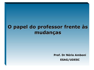 O papel do professor frente às mudanças Prof. Dr Nério Amboni ESAG/UDESC 