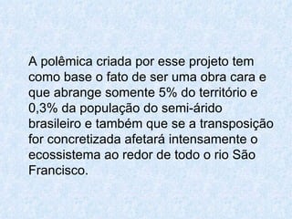 A polêmica criada por esse projeto tem como base o fato de ser uma obra cara e que abrange somente 5% do território e 0,3% da população do semi-árido brasileiro e também que se a transposição for concretizada afetará intensamente o ecossistema ao redor de todo o rio São Francisco. 