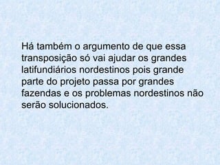 Há também o argumento de que essa transposição só vai ajudar os grandes latifundiários nordestinos pois grande parte do projeto passa por grandes fazendas e os problemas nordestinos não serão solucionados.  