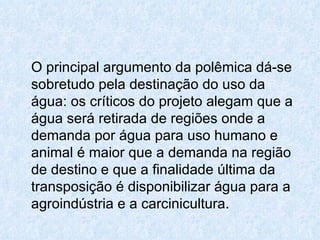 O principal argumento da polêmica dá-se sobretudo pela destinação do uso da água: os críticos do projeto alegam que a água será retirada de regiões onde a demanda por água para uso humano e animal é maior que a demanda na região de destino e que a finalidade última da transposição é disponibilizar água para a agroindústria e a carcinicultura. 