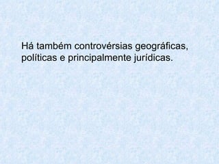 Há também controvérsias geográficas, políticas e principalmente jurídicas. 