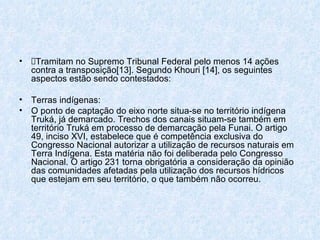 Tramitam no Supremo Tribunal Federal pelo menos 14 ações contra a transposição[13]. Segundo Khouri [14], os seguintes aspectos estão sendo contestados: Terras indígenas: O ponto de captação do eixo norte situa-se no território indígena Truká, já demarcado. Trechos dos canais situam-se também em território Truká em processo de demarcação pela Funai. O artigo 49, inciso XVI, estabelece que é competência exclusiva do Congresso Nacional autorizar a utilização de recursos naturais em Terra Indígena. Esta matéria não foi deliberada pelo Congresso Nacional. O artigo 231 torna obrigatória a consideração da opinião das comunidades afetadas pela utilização dos recursos hídricos que estejam em seu território, o que também não ocorreu. 