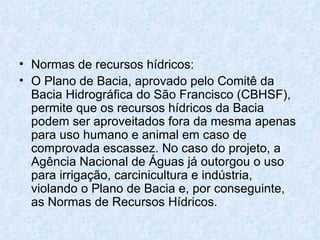 Normas de recursos hídricos: O Plano de Bacia, aprovado pelo Comitê da Bacia Hidrográfica do São Francisco (CBHSF), permite que os recursos hídricos da Bacia podem ser aproveitados fora da mesma apenas para uso humano e animal em caso de comprovada escassez. No caso do projeto, a Agência Nacional de Águas já outorgou o uso para irrigação, carcinicultura e indústria, violando o Plano de Bacia e, por conseguinte, as Normas de Recursos Hídricos. 