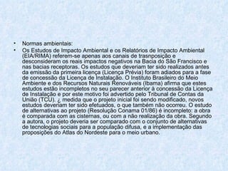 Normas ambientais: Os Estudos de Impacto Ambiental e os Relatórios de Impacto Ambiental (EIA/RIMA) referem-se apenas aos canais de trasnposição e desconsideram os reais impactos negativos na Bacia do São Francisco e nas bacias receptoras. Os estudos que deveriam ter sido realizados antes da emissão da primeira licença (Licença Prévia) foram adiados para a fase de concessão da Licença de Instalação. O Instituto Brasileiro do Meio Ambiente e dos Recursos Naturais Renováveis (Ibama) afirma que estes estudos estão incompletos no seu parecer anterior à concessão da Licença de Instalação e por este motivo foi advertido pelo Tribunal de Contas da União (TCU). À medida que o projeto inicial foi sendo modificado, novos estudos deveriam ter sido efetuados, o que também não ocorreu. O estudo de alternativas ao projeto (Resolução Conama 01/86) é incompleto: a obra é comparada com as cisternas, ou com a não realização da obra. Segundo a autora, o projeto deveria ser comparado com o conjunto de alternativas de tecnologias sociais para a população difusa, e a implementação das proposições do Atlas do Nordeste para o meio urbano. 