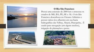 O Rio São Francisco
Possui uma extensão de 2800 km e atravessa os
estados de MG, BA, PE, SE e AL. O rio São
Francisco desemboca no Oceano Atlântico e
possui vários rios afluentes em sua bacia
hidrográfica: das Velhas, Abaeté, Paraopeba... É
usado para navegação (em alguns trechos),
irrigação de plantações e pesca.

 