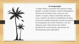 A transposição
O plano básico é construir dois imensos canais
ligando o rio São Francisco a bacias hidrográficas
menores do Nordeste, bem como aos seus
açudes. A seguir, seriam construídas adutoras,
com o objetivo de efetivar a distribuição da água.
O governo também pretende executar um projeto
de recuperação do rio São Francisco e de seus
afluentes, pois vários desses rios sofrem
problemas de assoreamento, decorrentes do
desmatamento para agricultura.

 