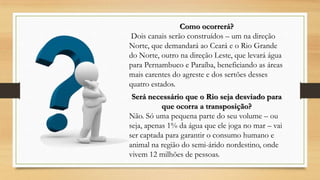 Como ocorrerá?
Dois canais serão construídos – um na direção
Norte, que demandará ao Ceará e o Rio Grande
do Norte, outro na direção Leste, que levará água
para Pernambuco e Paraíba, beneficiando as áreas
mais carentes do agreste e dos sertões desses
quatro estados.
Será necessário que o Rio seja desviado para
que ocorra a transposição?
Não. Só uma pequena parte do seu volume – ou
seja, apenas 1% da água que ele joga no mar – vai
ser captada para garantir o consumo humano e
animal na região do semi-árido nordestino, onde
vivem 12 milhões de pessoas.

 