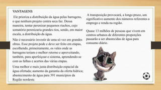 VANTAGENS
Ele prioriza a distribuição da água pelas barragens,
o que nenhum projeto contra seca faz. Dessa
maneira, tentar perenizar pequenos riachos, cujo
somatório perenizaria grandes rios, sendo, em maior
escala, a distribuição da água.
Não é necessário investir de uma só vez em grandes
obras. Esse projeto pode e deve ser feito em etapas,
escolhendo, primeiramente, os vales onde as
barragens teriam o melhor retorno e aproveitando,
também, para aperfeiçoar o sistema, aprendendo-se
com as falhas e acertos das várias etapas.
Uma melhor e mais justa distribuição espacial da
água ofertada; aumento da garantia da oferta hídrica;
abastecimento de água para 391 municípios da
Região nordeste.

A transposição provocará, a longo prazo, um
significativo aumento dos números referentes a
emprego e renda na região.

Quase 13 milhões de pessoas que vivem em
centros urbanos de diferentes proporções
passarão a ser abastecidas de água para
consumo diário.

 