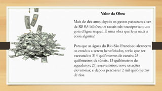 Valor da Obra
Mais de dez anos depois os gastos passaram a ser
de R$ 8,4 bilhões, os canais não transportam um
gota d’água sequer. É uma obra que leva nada a
coisa alguma!
Para que as águas do Rio São Francisco alcancem
os estados a serem beneficiados, terão que ser
executados 314 quilômetros de canais; 25
quilômetros de túneis; 13 quilômetros de
aquedutos; 27 reservatórios; nove estações
elevatórias; e depois percorrer 2 mil quilômetros
de rios.

 