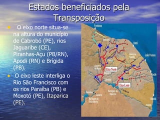 Estados beneficiados pela Transposição O eixo norte situa-se na altura do município de Cabrobó (PE), rios Jaguaribe (CE), Piranhas-Açu (PB/RN), Apodi (RN) e Brígida (PB). O eixo leste interliga o Rio São Francisco com os rios Paraíba (PB) e Moxotó (PE),  Itaparica (PE).  