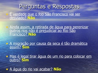 Perguntas e Respostas É verdade que o Rio São Francisco vai ser desviado?   Não Ainda assim, a retirada de água para perenizar outros rios não é prejudicial ao Rio São Francisco?  Não A migração por causa da seca é tão dramática assim?   Sim Mas é legal tirar água de um rio para colocar em outro?   Sim A água do rio vai acabar?   Não 