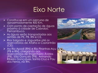 Eixo Norte
 Constitui-se em um percurso de
aproximadamente 400 Km.
 Com ponto de captação de águas
próximo à cidade de Cabrobó,
Pernambuco.
 As águas serão transportadas aos
sertões de PE, PB, RN e CE.
 Rios Salgado e Jaguaribe até os
reservatórios de Atalho e Castanhão
(CE);
 Ao Rio Apodi (RN) e Rio Piranhas-Açu
(PB e RN), chegando aos
reservatórios de Engenheiro Ávidos
(PB), São Gonçalo (PB), Armando
Ribeiro Gonçalves, Santa Cruz e Pau
dos Ferros, no RN.
 