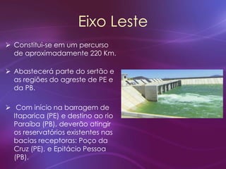 Eixo Leste
 Constitui-se em um percurso
de aproximadamente 220 Km.
 Abastecerá parte do sertão e
as regiões do agreste de PE e
da PB.
 Com início na barragem de
Itaparica (PE) e destino ao rio
Paraíba (PB), deverão atingir
os reservatórios existentes nas
bacias receptoras: Poço da
Cruz (PE), e Epitácio Pessoa
(PB).
 