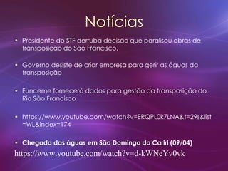 Notícias
• Presidente do STF derruba decisão que paralisou obras de
transposição do São Francisco.
• Governo desiste de criar empresa para gerir as águas da
transposição
• Funceme fornecerá dados para gestão da transposição do
Rio São Francisco
• https://www.youtube.com/watch?v=ERQPL0k7LNA&t=29s&list
=WL&index=174
• Chegada das águas em São Domingo do Cariri (09/04)
https://www.youtube.com/watch?v=d-kWNeYv0vk
 