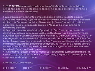 1. (PUC_PR/2006) A respeito da bacia do rio São Francisco, cujo objeto de
estudo tem sido motivo de amplos debates no cenário político e econômico
nacional, é correto afirmar que:
I. Sua área está inteiramente compreendida na região Nordeste do país.
II. O rio São Francisco, cujas nascentes se situam no interior do Parque Nacional
da Serra da Canastra, em Minas Gerais, e cuja foz está localizada no litoral
nordestino, entre os estados de Sergipe e Alagoas, é o mais extenso rio
totalmente brasileiro.
III. O projeto de transposição das águas do rio São Francisco, no intuito de
diminuir o problema da seca na região da Caatinga, não é a única forma de
aproveitamento desse rio para o desenvolvimento da região, uma vez que tanto
a navegação como a hidroeletricidade também tem dado a sua contribuição.
IV. Nos tempos coloniais, o curso do rio São Francisco significou o eixo de ligação
entre as principais áreas produtoras de açúcar, no nordeste, e a região aurífera
de Minas Gerais, além de permitir que em suas margens se estabelecesse uma
importante área criatória de gado.
V. A afirmativa “descer o rio São Francisco, seguindo de sua nascente à sua foz,
é subir o mapa do Brasil” se refere à direção seguida pelo rio, na maior parte de
seu percurso: de sul para norte.
As afirmativas corretas são:
a) I, II, III e V b) I e IV. c) II, III e V d) I, II e IV. e) II, III, IV e V
 