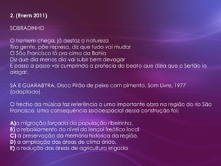 2. (Enem 2011)
SOBRADINHO
O homem chega, já desfaz a natureza
Tira gente, põe represa, diz que tudo vai mudar
O São Francisco lá pra cima da Bahia
Diz que dia menos dia vai subir bem devagar
E passo a passo vai cumprindo a profecia do beato que dizia que o Sertão ia
alagar.
SÁ E GUARABYRA. Disco Pirão de peixe com pimenta. Som Livre, 1977
(adaptado).
O trecho da música faz referência a uma importante obra na região do rio São
Francisco. Uma consequência socioespacial dessa construção foi:
A)a migração forçada da população ribeirinha.
B) o rebaixamento do nível do lençol freático local
C) a preservação da memória histórica da região.
D) a ampliação das áreas de clima árido.
E) a redução das áreas de agricultura irrigada
 