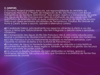 3. (UNIFOR)
O Governo Federal brasileiro executa, sob responsabilidade do Ministério da
Integração Nacional, o "Projeto de Integração do Rio São Francisco com Bacias
Hidrográficas do Nordeste Setentrional". Esse projeto objetiva a transposição de parte
das águas do Rio São Francisco por meio da construção de dois canais com 700
quilômetros de extensão total, os quais viabilizarão o aumento da oferta de recursos
hídricos em áreas semiáridas dos estados de Pernambuco, Paraíba, Rio Grande do
Norte e Ceará. Sobre o assunto, assinale a alternativa correta.
a) A realidade hídrica, principalmente nos aspectos atinentes à oferta e uso das
águas, é tema que, historicamente, não tem integrado o debate sobre o semiárido
nordestino.
b) A transposição das águas do Rio São Francisco não é vista como solução para
resolver o problema do abastecimento das cidades e mitigar a sede dos nordestinos.
c) O São Francisco é um rio inteiramente localizado no Nordeste semiárido, com
nascente no estado da Bahia e foz no litoral de Pernambuco.
d) A escassez de água no Nordeste brasileiro pode ser atribuída a características
geoambientais específicas dessa região e, também, de falhas na gestão dos recursos
hídricos por parte do poder público.
e) As chuvas na Região Nordeste são bem distribuídas no tempo, graças a
fenômenos climáticos, tais como o El Niño que favorece a ocorrência de frentes frias
causadoras de chuvas.
 