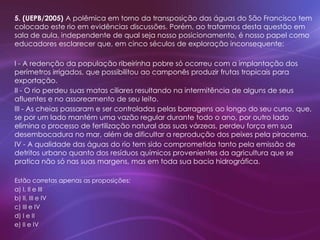 5. (UEPB/2005) A polêmica em torno da transposição das águas do São Francisco tem
colocado este rio em evidências discussões. Porém, ao tratarmos desta questão em
sala de aula, independente de qual seja nosso posicionamento, é nosso papel como
educadores esclarecer que, em cinco séculos de exploração inconsequente:
I - A redenção da população ribeirinha pobre só ocorreu com a implantação dos
perímetros irrigados, que possibilitou ao camponês produzir frutas tropicais para
exportação.
II - O rio perdeu suas matas ciliares resultando na intermitência de alguns de seus
afluentes e no assoreamento de seu leito.
III - As cheias passaram e ser controladas pelas barragens ao longo do seu curso, que,
se por um lado mantém uma vazão regular durante todo o ano, por outro lado
elimina o processo de fertilização natural das suas várzeas, perdeu força em sua
desembocadura no mar, além de dificultar a reprodução dos peixes pela piracema.
IV - A qualidade das águas do rio tem sido comprometida tanto pela emissão de
detritos urbano quanto dos resíduos químicos provenientes da agricultura que se
pratica não só nas suas margens, mas em toda sua bacia hidrográfica.
Estão corretas apenas as proposições:
a) I, II e III
b) II, III e IV
c) III e IV
d) I e II
e) II e IV
 