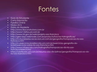 Fontes
• Guia do Estudante
• Carta Educação
• Paraíba Online
• Globo (G1)
• Diário do Nordeste
• http://www.fbsconstrutora.com.br
• http://www1.folha.uol.com.br
• http://www.mi.gov.br/web/projeto-sao-francisco
• http://geo-aqui.webnode.com.br/products/bacias-hidrograficas/
• http://m.mundoeducacao.bol.uol.com.br/geografia/transposicao-rio-sao-
francisco.htm
• http://m.exercicios.brasilescola.uol.com.br/exercicios-geografia-do-
brasil/exercicios-sobre-rio-sao-francisco.htm
• http://www.infoescola.com/hidrografia/transposicao-do-rio-sao-
francisco/exercicios/
• https://vestibular.uol.com.br/resumo-das-disciplinas/geografia/transposicao-do-
rio-sao-francisco.htm
 