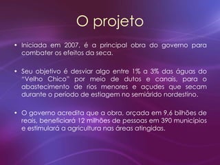 O projeto
• Iniciada em 2007, é a principal obra do governo para
combater os efeitos da seca.
• Seu objetivo é desviar algo entre 1% a 3% das águas do
“Velho Chico” por meio de dutos e canais, para o
abastecimento de rios menores e açudes que secam
durante o período de estiagem no semiárido nordestino.
• O governo acredita que a obra, orçada em 9,6 bilhões de
reais, beneficiará 12 milhões de pessoas em 390 municípios
e estimulará a agricultura nas áreas atingidas.
 