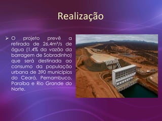 Realização
 O projeto prevê a
retirada de 26,4m³/s de
água (1,4% da vazão da
barragem de Sobradinho)
que será destinada ao
consumo da população
urbana de 390 municípios
do Ceará, Pernambuco,
Paraíba e Rio Grande do
Norte.
 