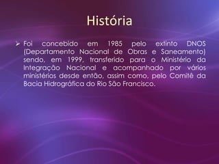História
 Foi concebido em 1985 pelo extinto DNOS
(Departamento Nacional de Obras e Saneamento)
sendo, em 1999, transferido para o Ministério da
Integração Nacional e acompanhado por vários
ministérios desde então, assim como, pelo Comitê da
Bacia Hidrográfica do Rio São Francisco.
 