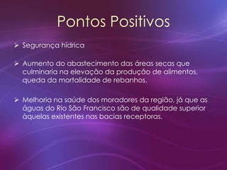 Pontos Positivos
 Segurança hídrica
 Aumento do abastecimento das áreas secas que
culminaria na elevação da produção de alimentos,
queda da mortalidade de rebanhos.
 Melhoria na saúde dos moradores da região, já que as
águas do Rio São Francisco são de qualidade superior
àquelas existentes nas bacias receptoras.
 