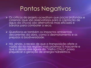 Pontos Negativos
 Os críticos do projeto acreditam que poços profundos e
cisternas (que são reservatórios para a captação de
água da chuva) são alternativas mais eficazes e
baratas para combater a seca.
 Questiona-se também os impactos ambientais
decorrentes da obra, como o desmatamento e os
prejuízos à biodiversidade.
 Há, ainda, o receio de que a transposição afete a
vazão do rio nas regiões mais próximas à nascente e
que o desvio das águas do “Velho Chico” possa
prejudicar a geração de energia hidrelétrica.
 
