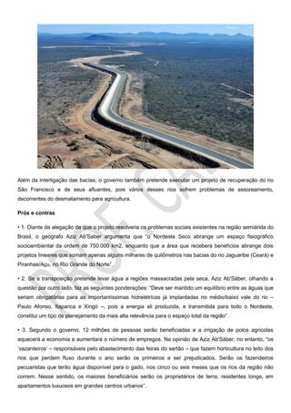 Além da interligação das bacias, o governo também pretende executar um projeto de recuperação do rio
São Francisco e de seus afluentes, pois vários desses rios sofrem problemas de assoreamento,
decorrentes do desmatamento para agricultura.
Prós e contras
• 1. Diante da alegação de que o projeto resolveria os problemas sociais existentes na região semiárida do
Brasil, o geógrafo Aziz Ab'Saber argumenta que “o Nordeste Seco abrange um espaço fisiográfico
socioambiental da ordem de 750.000 km2, enquanto que a área que receberá benefícios abrange dois
projetos lineares que somam apenas alguns milhares de quilômetros nas bacias do rio Jaguaribe (Ceará) e
Piranhas/Açu, no Rio Grande do Norte”.
• 2. Se a transposição pretende levar água a regiões massacradas pela seca, Aziz Ab'Sáber, olhando a
questão por outro lado, faz as seguintes ponderações: “Deve ser mantido um equilíbrio entre as águas que
seriam obrigatórias para as importantíssimas hidrelétricas já implantadas no médio/baixo vale do rio –
Paulo Afonso, Itaparica e Xingó –, pois a energia ali produzida, e transmitida para todo o Nordeste,
constitui um tipo de planejamento da mais alta relevância para o espaço total da região”.
• 3. Segundo o governo, 12 milhões de pessoas serão beneficiadas e a irrigação de polos agrícolas
aquecerá a economia e aumentará o número de empregos. Na opinião de Aziz Ab'Sáber, no entanto, “os
‘vazanteiros’ – responsáveis pelo abastecimento das feiras do sertão – que fazem horticultura no leito dos
rios que perdem fluxo durante o ano serão os primeiros a ser prejudicados. Serão os fazendeiros
pecuaristas que terão água disponível para o gado, nos cinco ou seis meses que os rios da região não
correm. Nesse sentido, os maiores beneficiários serão os proprietários de terra, residentes longe, em
apartamentos luxuosos em grandes centros urbanos”.
 
