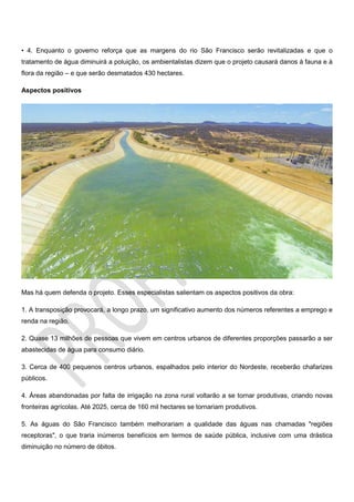 • 4. Enquanto o governo reforça que as margens do rio São Francisco serão revitalizadas e que o
tratamento de água diminuirá a poluição, os ambientalistas dizem que o projeto causará danos à fauna e à
flora da região – e que serão desmatados 430 hectares.
Aspectos positivos
Mas há quem defenda o projeto. Esses especialistas salientam os aspectos positivos da obra:
1. A transposição provocará, a longo prazo, um significativo aumento dos números referentes a emprego e
renda na região.
2. Quase 13 milhões de pessoas que vivem em centros urbanos de diferentes proporções passarão a ser
abastecidas de água para consumo diário.
3. Cerca de 400 pequenos centros urbanos, espalhados pelo interior do Nordeste, receberão chafarizes
públicos.
4. Áreas abandonadas por falta de irrigação na zona rural voltarão a se tornar produtivas, criando novas
fronteiras agrícolas. Até 2025, cerca de 160 mil hectares se tornariam produtivos.
5. As águas do São Francisco também melhorariam a qualidade das águas nas chamadas "regiões
receptoras", o que traria inúmeros benefícios em termos de saúde pública, inclusive com uma drástica
diminuição no número de óbitos.
 