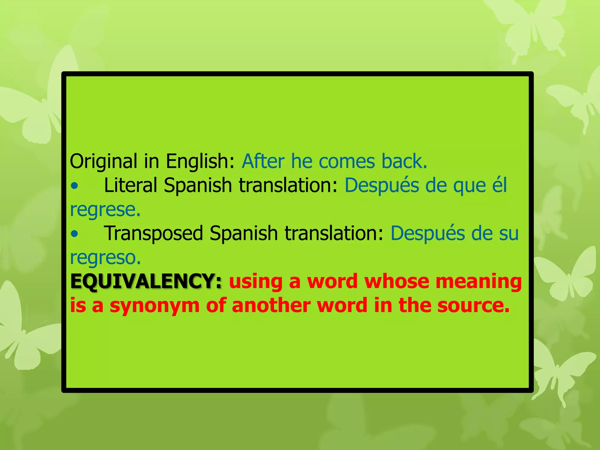 Original in English: After he comes back. 
• Literal Spanish translation: Después de que él 
regrese. 
• Transposed Spanish translation: Después de su 
regreso. 
EQUIVALENCY: using a word whose meaning 
is a synonym of another word in the source. 
 