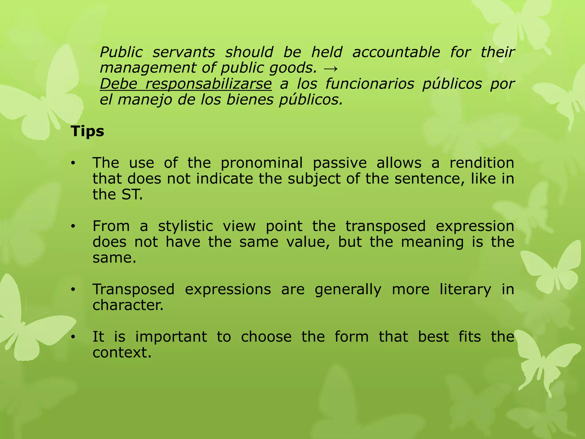 Public servants should be held accountable for their 
management of public goods. → 
Debe responsabilizarse a los funcionarios públicos por 
el manejo de los bienes públicos. 
Tips 
• The use of the pronominal passive allows a rendition 
that does not indicate the subject of the sentence, like in 
the ST. 
• From a stylistic view point the transposed expression 
does not have the same value, but the meaning is the 
same. 
• Transposed expressions are generally more literary in 
character. 
• It is important to choose the form that best fits the 
context. 
 