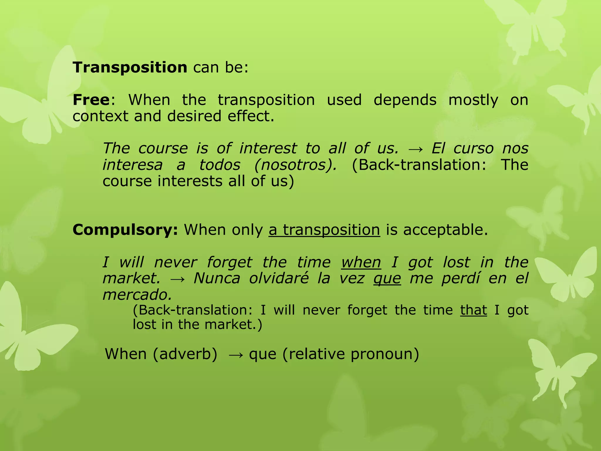 Transposition can be: 
Free: When the transposition used depends mostly on 
context and desired effect. 
The course is of interest to all of us. → El curso nos 
interesa a todos (nosotros). (Back-translation: The 
course interests all of us) 
Compulsory: When only a transposition is acceptable. 
I will never forget the time when I got lost in the 
market. → Nunca olvidaré la vez que me perdí en el 
mercado. 
(Back-translation: I will never forget the time that I got 
lost in the market.) 
When (adverb) → que (relative pronoun) 
 