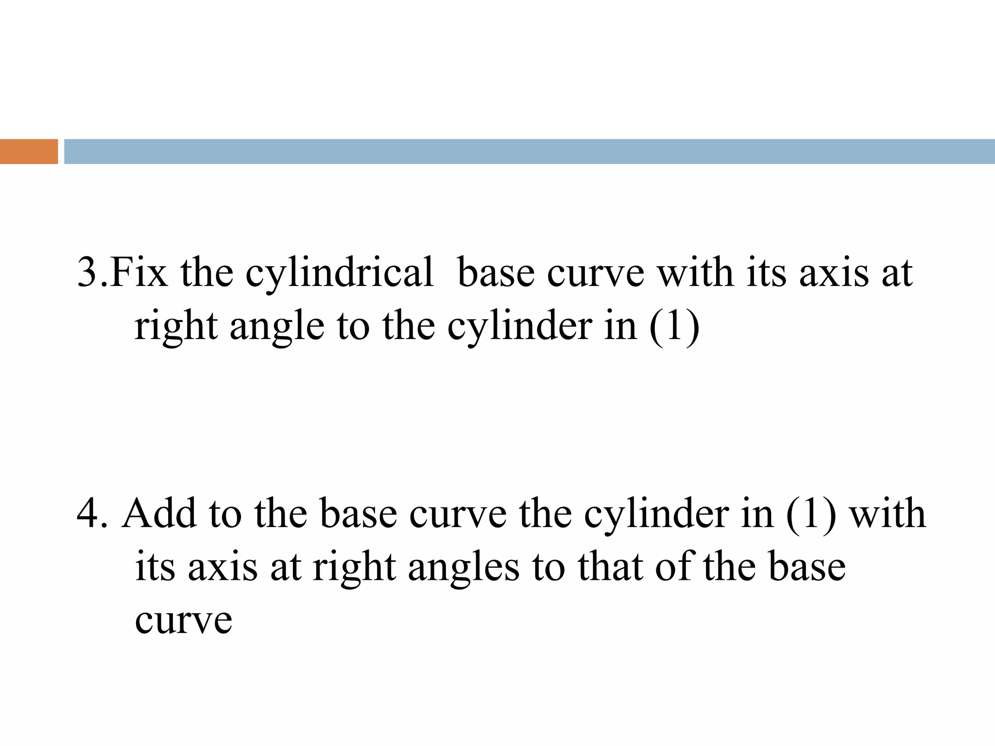 3.Fix the cylindrical base curve with its axis at
right angle to the cylinder in (1)
4. Add to the base curve the cylinder in (1) with
its axis at right angles to that of the base
curve
 