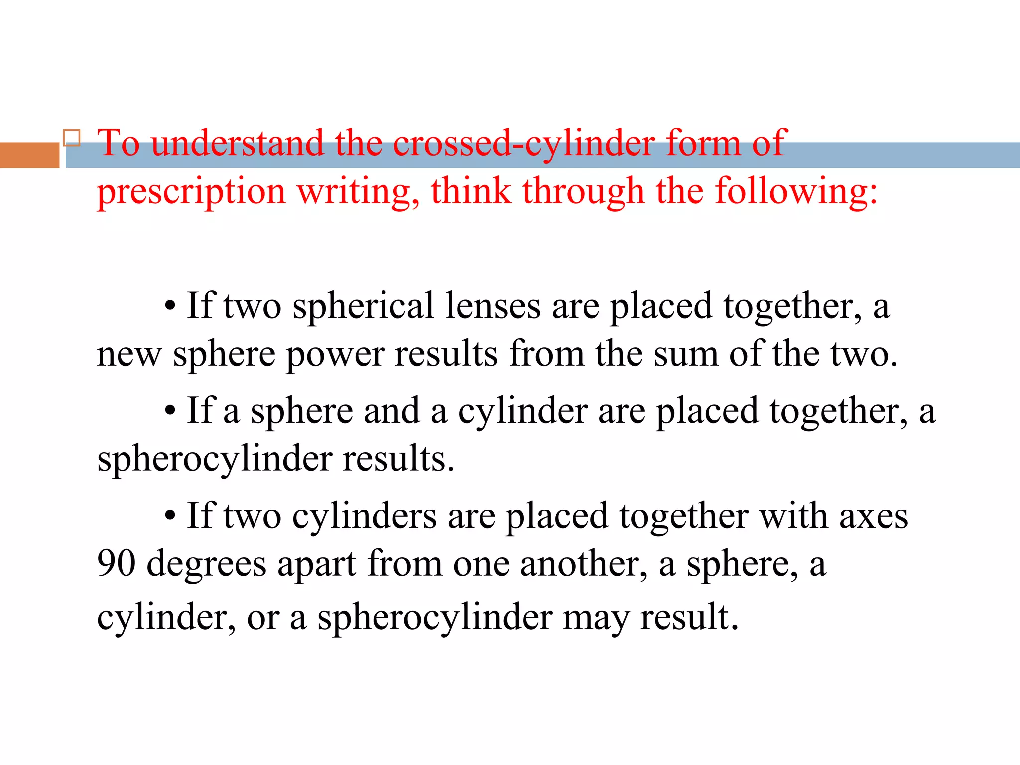  To understand the crossed-cylinder form of
prescription writing, think through the following:
• If two spherical lenses are placed together, a
new sphere power results from the sum of the two.
• If a sphere and a cylinder are placed together, a
spherocylinder results.
• If two cylinders are placed together with axes
90 degrees apart from one another, a sphere, a
cylinder, or a spherocylinder may result.
 