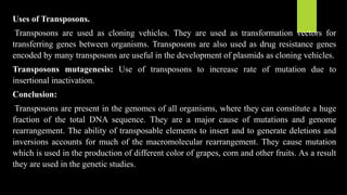 Uses of Transposons.
Transposons are used as cloning vehicles. They are used as transformation vectors for
transferring genes between organisms. Transposons are also used as drug resistance genes
encoded by many transposons are useful in the development of plasmids as cloning vehicles.
Transposons mutagenesis: Use of transposons to increase rate of mutation due to
insertional inactivation.
Conclusion:
Transposons are present in the genomes of all organisms, where they can constitute a huge
fraction of the total DNA sequence. They are a major cause of mutations and genome
rearrangement. The ability of transposable elements to insert and to generate deletions and
inversions accounts for much of the macromolecular rearrangement. They cause mutation
which is used in the production of different color of grapes, corn and other fruits. As a result
they are used in the genetic studies.
 