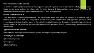 Discovery of transposable elements
In 1940s by McClintock Barbara in maize Found genetic elements regularly jump to new location affect gene expression
Maize kernels show variation in colour. Later in 1960s bacteria & bacteriophages were shown to possess TE.
Development of recombinant technology demonstrate TE exist in all organisms.
General characteristics of TE
They were found to be DNA sequences that code for enzymes, which bring about the insertion of an identical copy of
themselves into a new DNA site. Transposition events involve both recombination and replication processes which
frequently generate two daughter copies of the original transposable elements. One copy remains at the parent site and
another appears at the target site. A transposable element is not a replicon. Thus, It cannot replicate apart from the host
chromosome.
Types of transposable elements
Different types of transposable elements are present in both prokaryotes and eukaryotes.
There 3 types in prokaryotes
a) Insertion sequences
b) Transposons
c) Bacteriophage µ
 