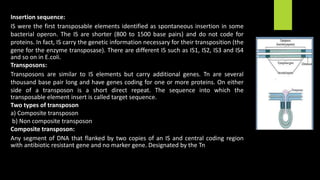 Insertion sequence:
IS were the first transposable elements identified as spontaneous insertion in some
bacterial operon. The IS are shorter (800 to 1500 base pairs) and do not code for
proteins. In fact, IS carry the genetic information necessary for their transposition (the
gene for the enzyme transposase). There are different IS such as IS1, IS2, IS3 and IS4
and so on in E.coli.
Transposons:
Transposons are similar to IS elements but carry additional genes. Tn are several
thousand base pair long and have genes coding for one or more proteins. On either
side of a transposon is a short direct repeat. The sequence into which the
transposable element insert is called target sequence.
Two types of transposon
a) Composite transposon
b) Non composite transposon
Composite transposon:
Any segment of DNA that flanked by two copies of an IS and central coding region
with antibiotic resistant gene and no marker gene. Designated by the Tn
 
