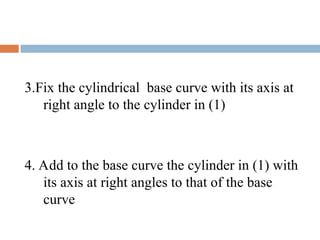 3.Fix the cylindrical base curve with its axis at
right angle to the cylinder in (1)
4. Add to the base curve the cylinder in (1) with
its axis at right angles to that of the base
curve
 