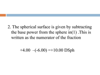 2. The spherical surface is given by subtracting
the base power from the sphere in(1) .This is
written as the numerator of the fraction
+4.00 –(-6.00) =+10.00 DSph
 