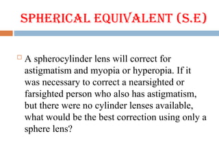 Spherical Equivalent (S.E)
 A spherocylinder lens will correct for
astigmatism and myopia or hyperopia. If it
was necessary to correct a nearsighted or
farsighted person who also has astigmatism,
but there were no cylinder lenses available,
what would be the best correction using only a
sphere lens?
 
