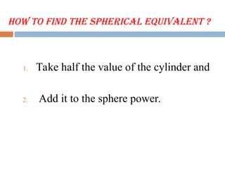 How to Find the Spherical Equivalent ?
1. Take half the value of the cylinder and
2. Add it to the sphere power.
 