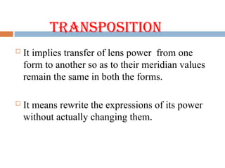 Transposition
 It implies transfer of lens power from one
form to another so as to their meridian values
remain the same in both the forms.
 It means rewrite the expressions of its power
without actually changing them.
 