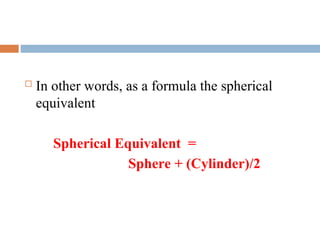  In other words, as a formula the spherical
equivalent
Spherical Equivalent =
Sphere + (Cylinder)/2
 
