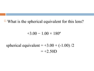  What is the spherical equivalent for this lens?
+3.00 − 1.00 × 180º
spherical equivalent = +3.00 + (-1.00) /2
= +2.50D
 
