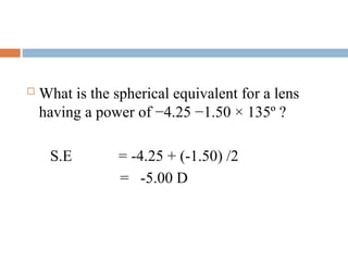  What is the spherical equivalent for a lens
having a power of −4.25 −1.50 × 135º ?
S.E = -4.25 + (-1.50) /2
= -5.00 D
 