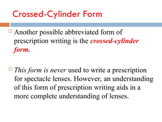 Crossed-Cylinder Form
 Another possible abbreviated form of
prescription writing is the crossed-cylinder
form.
 This form is never used to write a prescription
for spectacle lenses. However, an understanding
of this form of prescription writing aids in a
more complete understanding of lenses.
 
