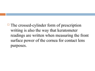  The crossed-cylinder form of prescription
writing is also the way that keratometer
readings are written when measuring the front
surface power of the cornea for contact lens
purposes.
 