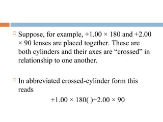  Suppose, for example, +1.00 × 180 and +2.00
× 90 lenses are placed together. These are
both cylinders and their axes are “crossed” in
relationship to one another.
 In abbreviated crossed-cylinder form this
reads
+1.00 × 180( )+2.00 × 90
 